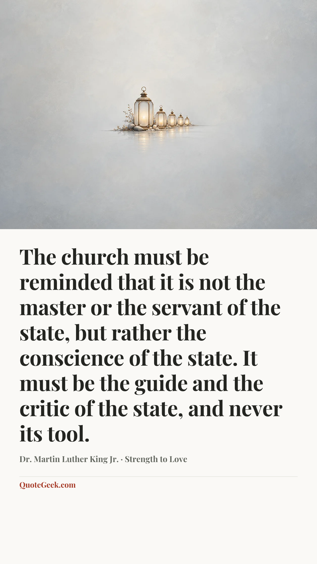 “The church must be reminded that it is not the master or the servant of the state, but rather the conscience of the state. It must be the guide and the critic of the state, and never its tool.” — Dr. Martin Luther King Jr. · Strength to Love. Illustrated QuoteGeek card.