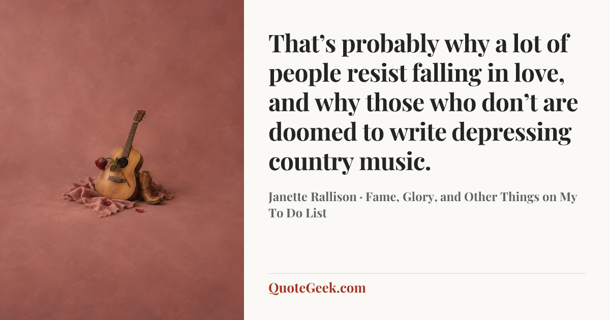 “That’s probably why a lot of people resist falling in love, and why those who don’t are doomed to write depressing country music.” — Janette Rallison · Fame, Glory, and Other Things on My To Do List. Illustrated QuoteGeek card.