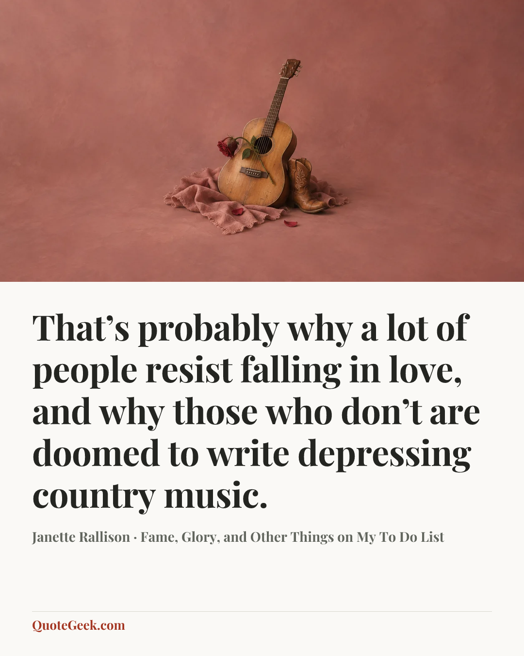 “That’s probably why a lot of people resist falling in love, and why those who don’t are doomed to write depressing country music.” — Janette Rallison · Fame, Glory, and Other Things on My To Do List. Illustrated QuoteGeek card.