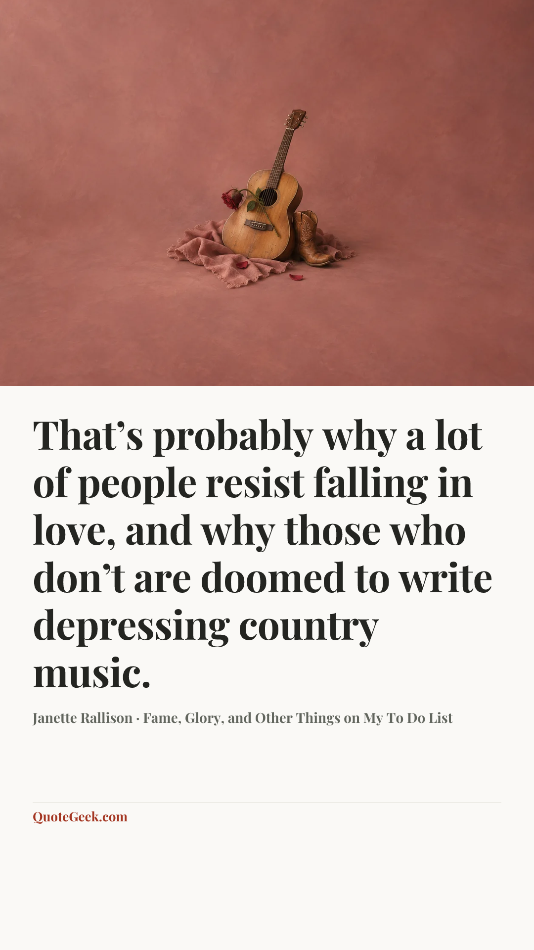 “That’s probably why a lot of people resist falling in love, and why those who don’t are doomed to write depressing country music.” — Janette Rallison · Fame, Glory, and Other Things on My To Do List. Illustrated QuoteGeek card.