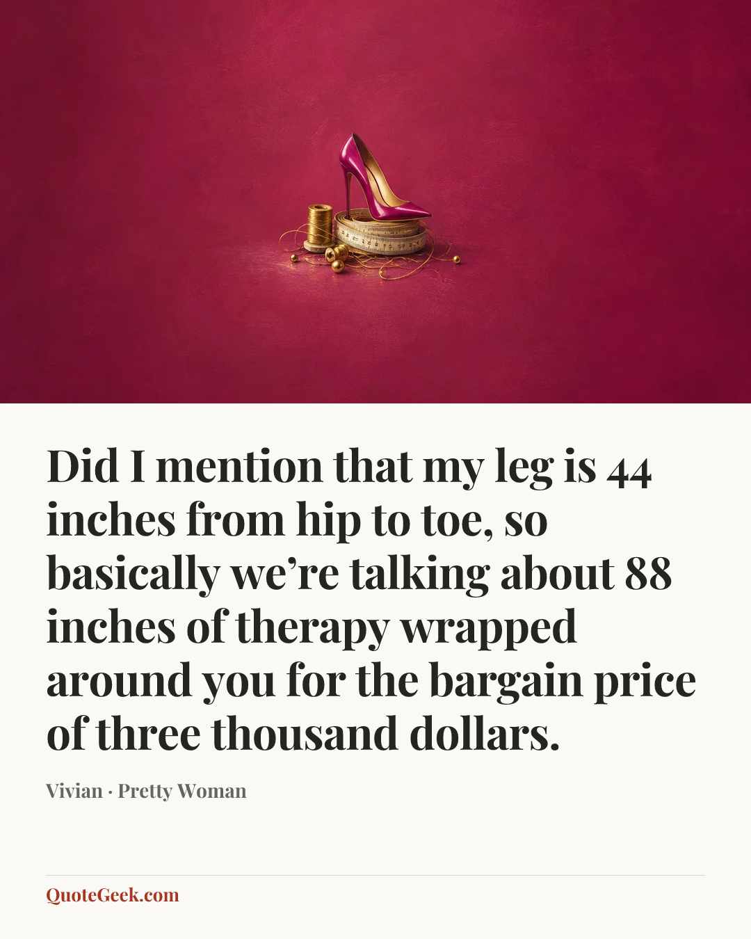 “Did I mention that my leg is 44 inches from hip to toe, so basically we’re talking about 88 inches of therapy wrapped around you for the bargain price of three thousand dollars.” — Vivian · Pretty Woman. Illustrated QuoteGeek card.