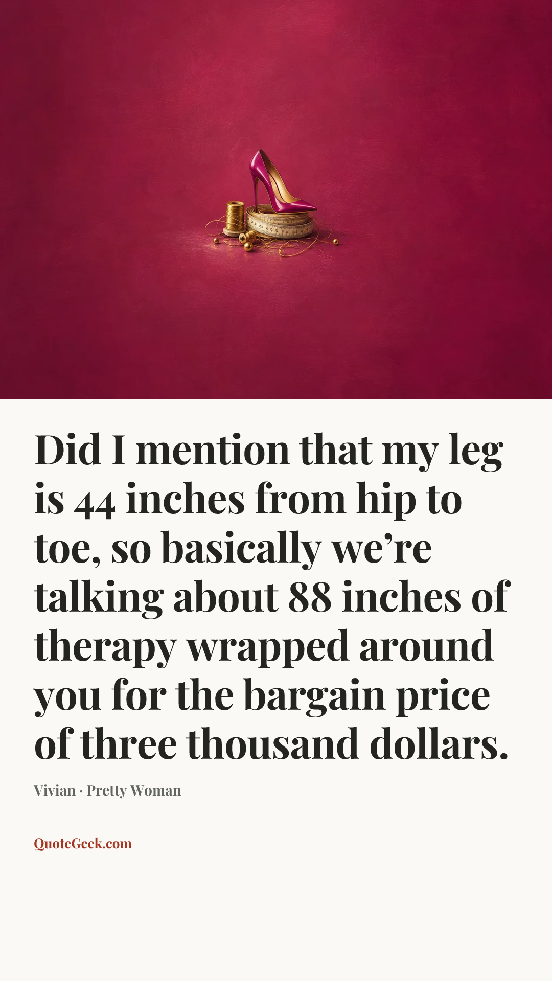 “Did I mention that my leg is 44 inches from hip to toe, so basically we’re talking about 88 inches of therapy wrapped around you for the bargain price of three thousand dollars.” — Vivian · Pretty Woman. Illustrated QuoteGeek card.