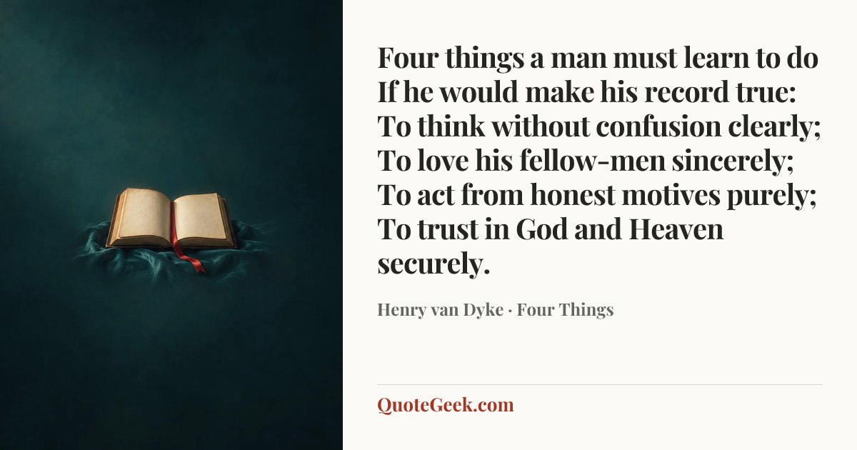 “Four things a man must learn to do
If he would make his record true:
To think without confusion clearly;
To love his fellow-men sincerely;
To act from honest motives purely;
To trust in God and Heaven securely.” — Henry van Dyke · Four Things. Illustrated QuoteGeek card.