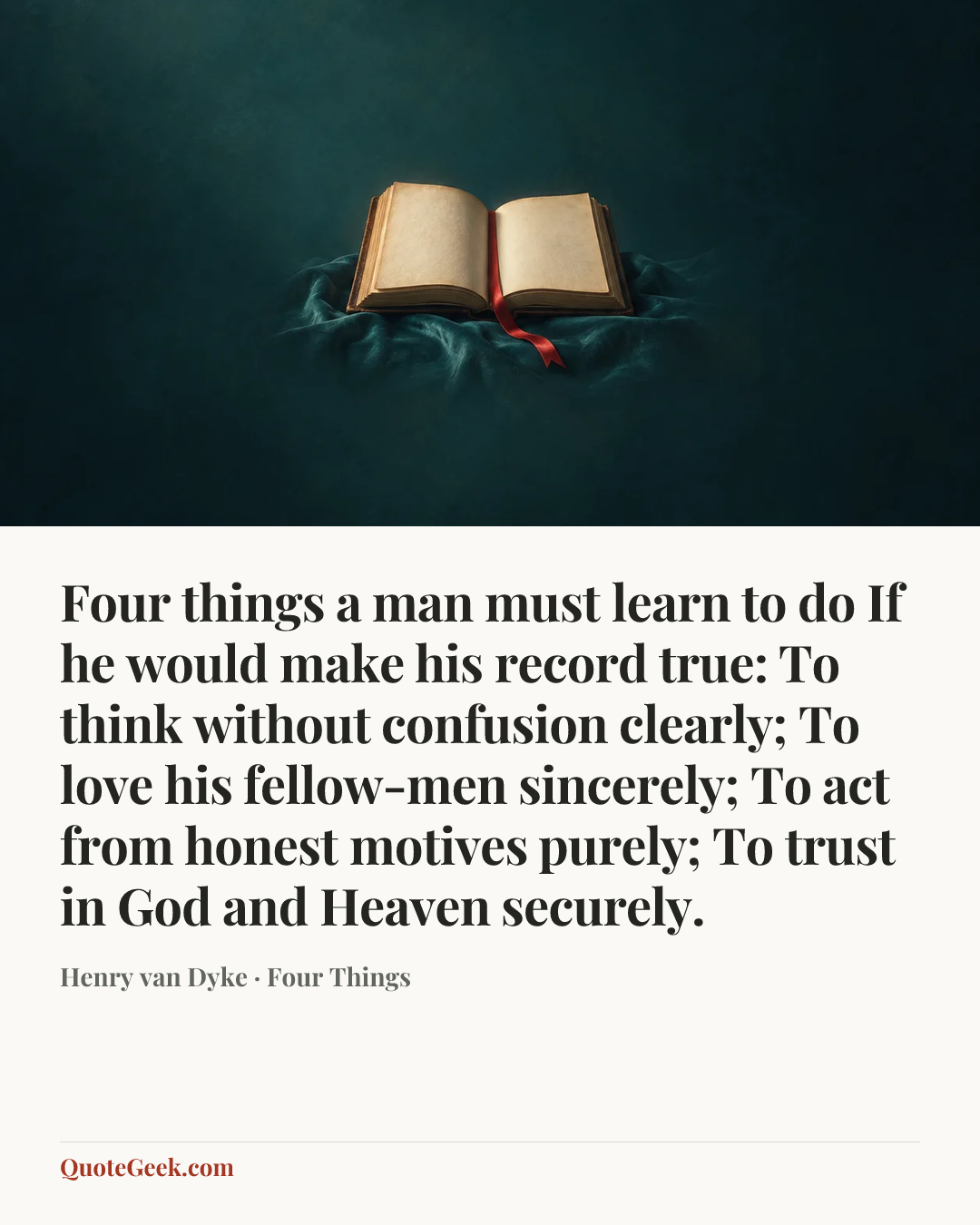 “Four things a man must learn to do
If he would make his record true:
To think without confusion clearly;
To love his fellow-men sincerely;
To act from honest motives purely;
To trust in God and Heaven securely.” — Henry van Dyke · Four Things. Illustrated QuoteGeek card.
