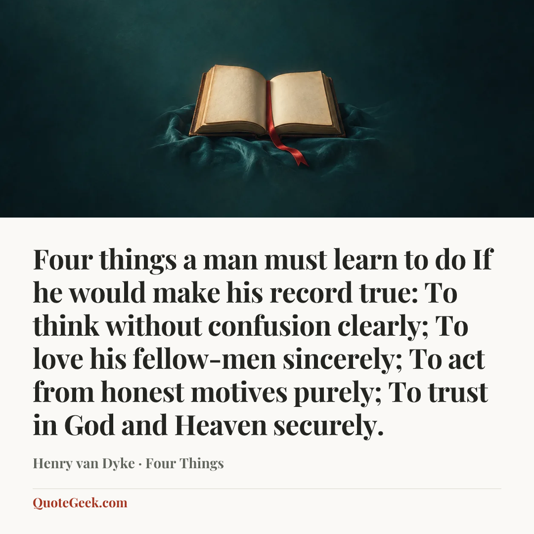 “Four things a man must learn to do
If he would make his record true:
To think without confusion clearly;
To love his fellow-men sincerely;
To act from honest motives purely;
To trust in God and Heaven securely.” — Henry van Dyke · Four Things. Illustrated QuoteGeek card.