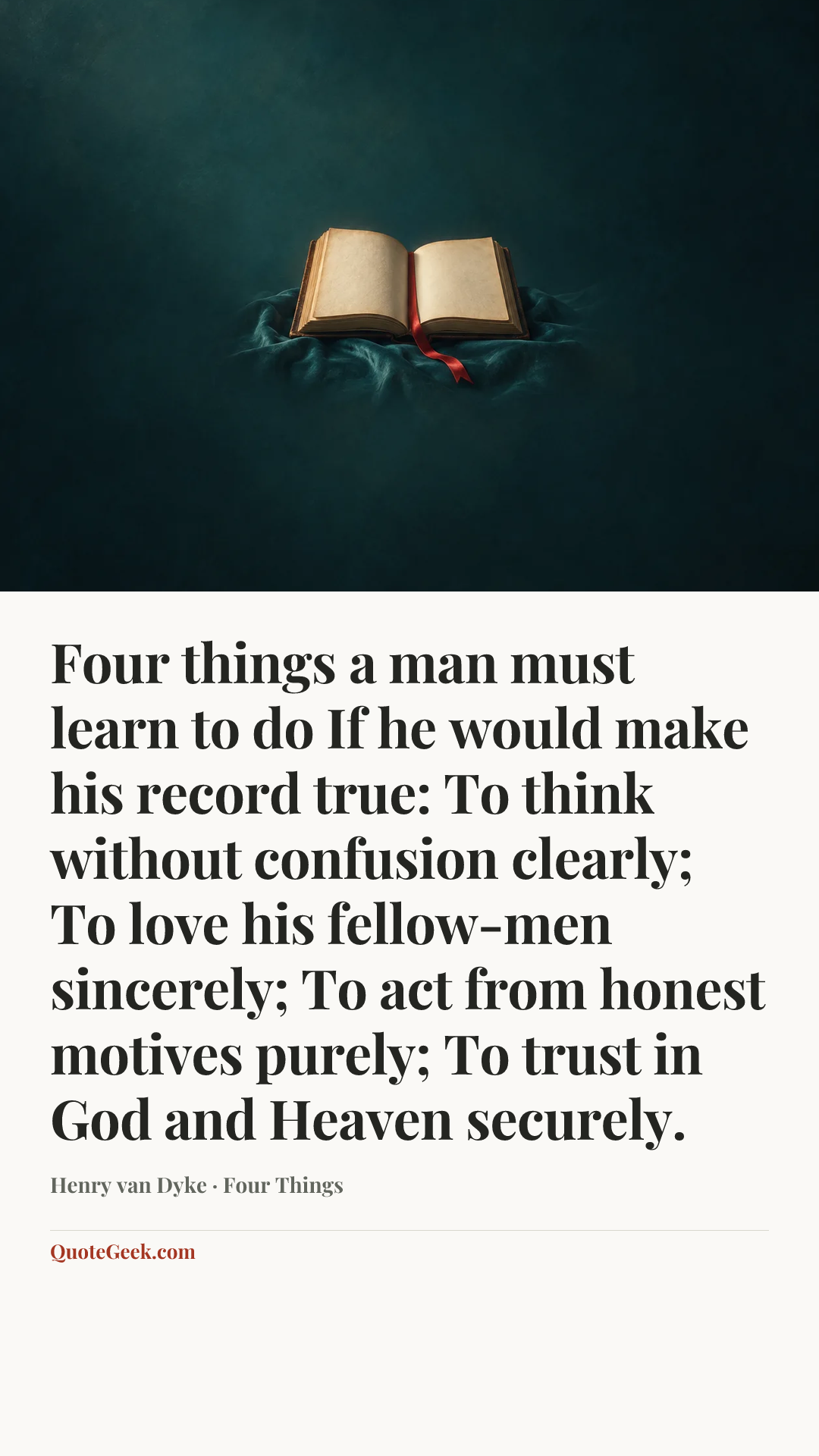 “Four things a man must learn to do
If he would make his record true:
To think without confusion clearly;
To love his fellow-men sincerely;
To act from honest motives purely;
To trust in God and Heaven securely.” — Henry van Dyke · Four Things. Illustrated QuoteGeek card.