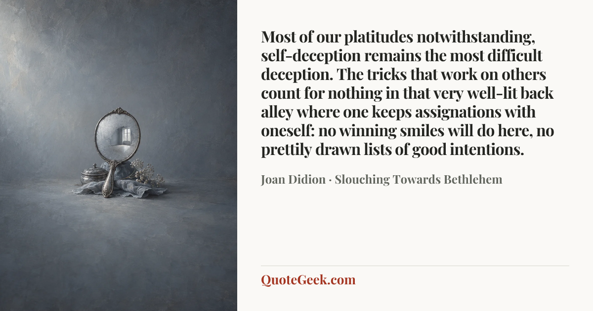“Most of our platitudes notwithstanding, self-deception remains the most difficult deception. The tricks that work on others count for nothing in that very well-lit back alley where one keeps assignations with oneself: no winning smiles will do here, no prettily drawn lists of good intentions.” — Joan Didion · Slouching Towards Bethlehem. Illustrated QuoteGeek card.