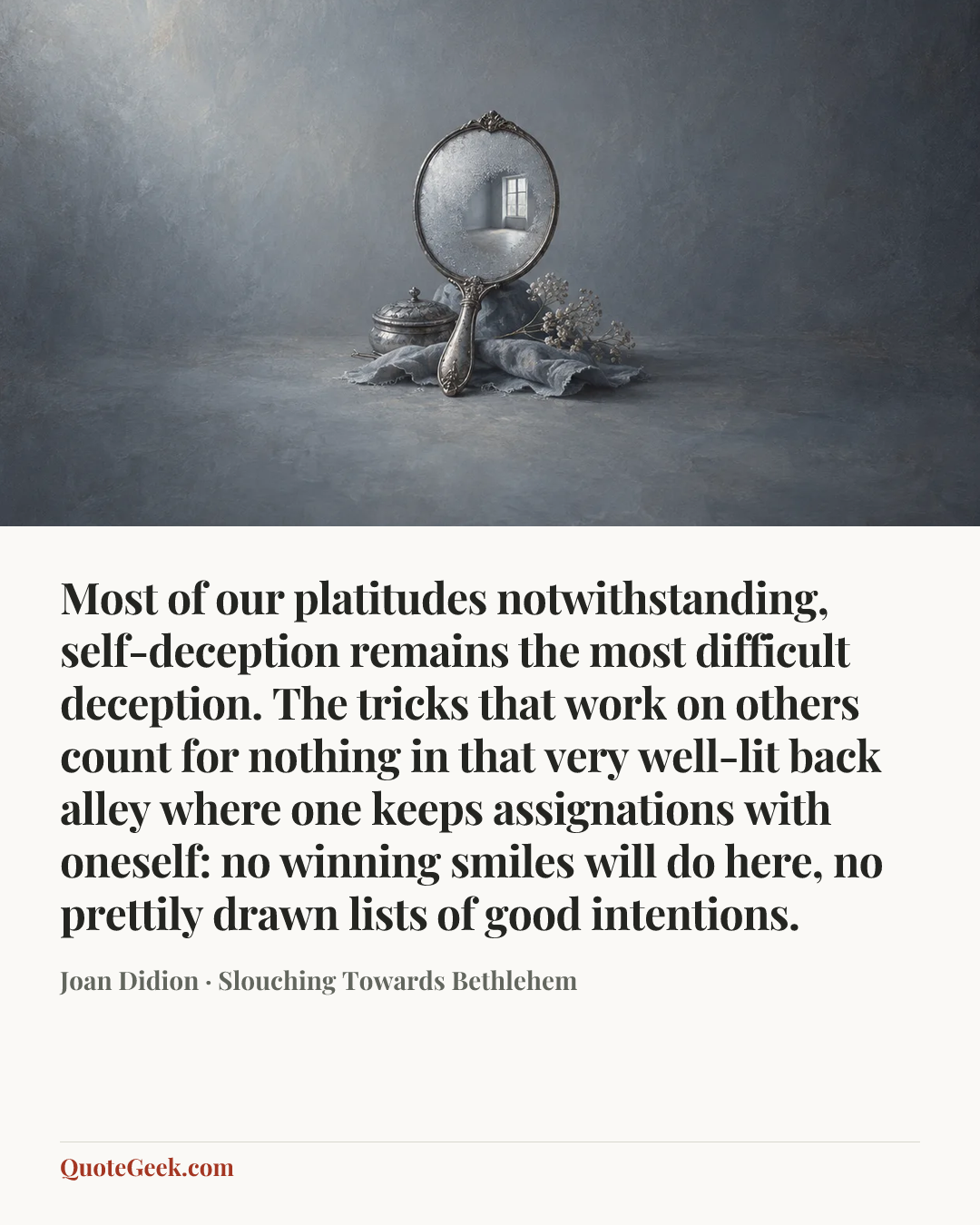 “Most of our platitudes notwithstanding, self-deception remains the most difficult deception. The tricks that work on others count for nothing in that very well-lit back alley where one keeps assignations with oneself: no winning smiles will do here, no prettily drawn lists of good intentions.” — Joan Didion · Slouching Towards Bethlehem. Illustrated QuoteGeek card.