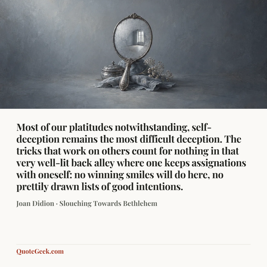 “Most of our platitudes notwithstanding, self-deception remains the most difficult deception. The tricks that work on others count for nothing in that very well-lit back alley where one keeps assignations with oneself: no winning smiles will do here, no prettily drawn lists of good intentions.” — Joan Didion · Slouching Towards Bethlehem. Illustrated QuoteGeek card.
