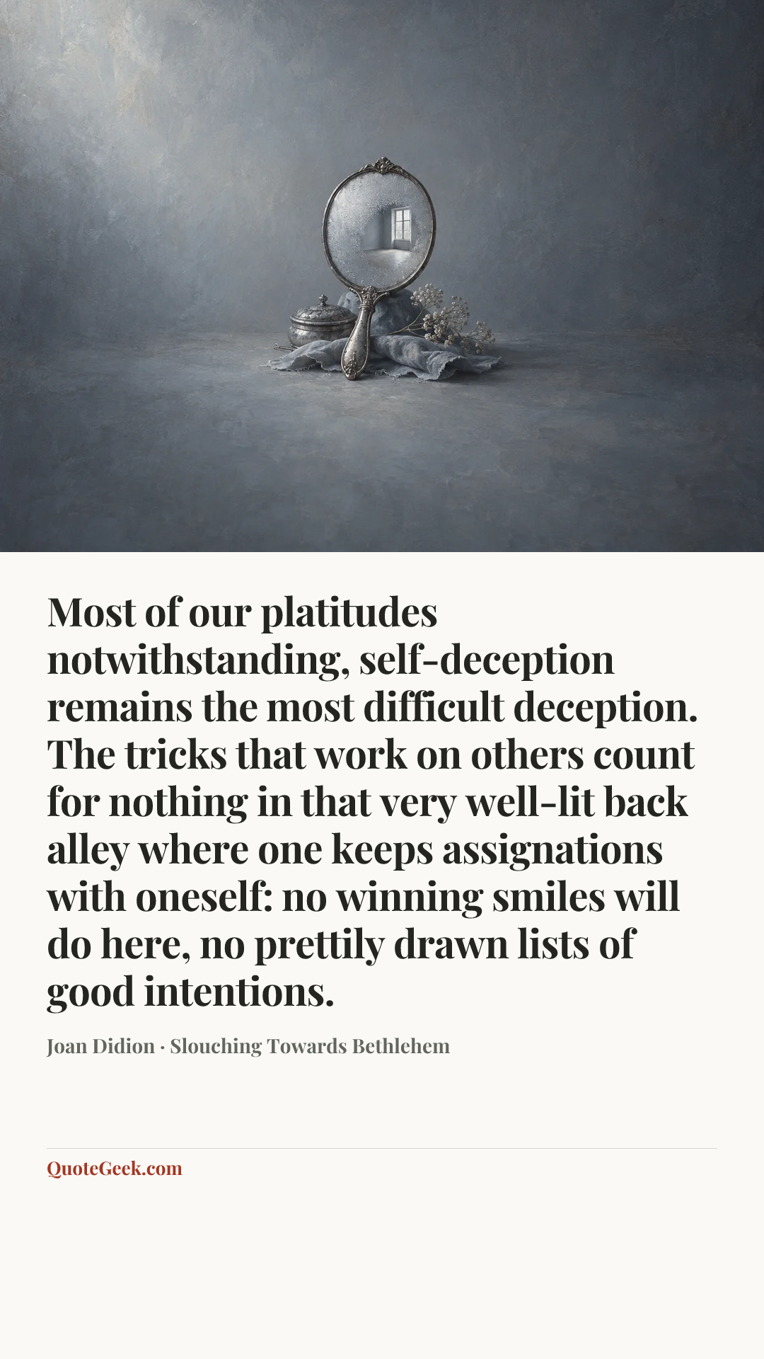 “Most of our platitudes notwithstanding, self-deception remains the most difficult deception. The tricks that work on others count for nothing in that very well-lit back alley where one keeps assignations with oneself: no winning smiles will do here, no prettily drawn lists of good intentions.” — Joan Didion · Slouching Towards Bethlehem. Illustrated QuoteGeek card.