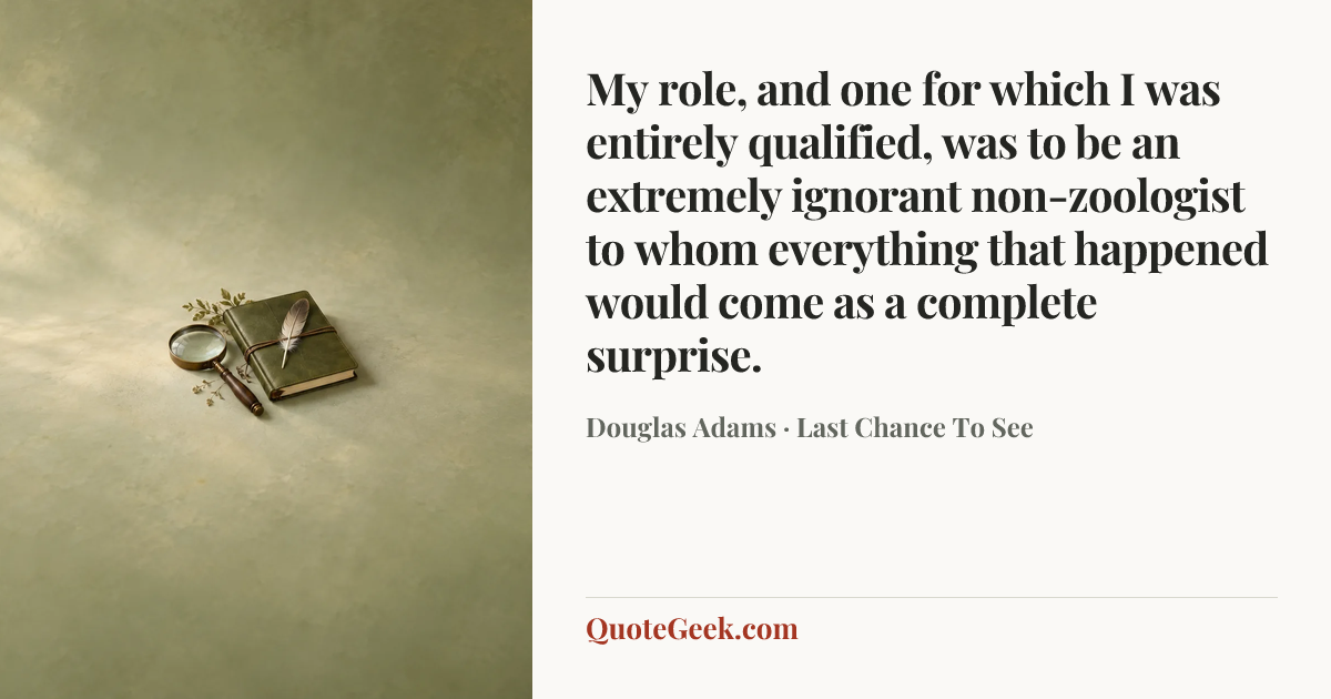 “My role, and one for which I was entirely qualified, was to be an extremely ignorant non-zoologist to whom everything that happened would come as a complete surprise.” — Douglas Adams · Last Chance To See. Illustrated QuoteGeek card.