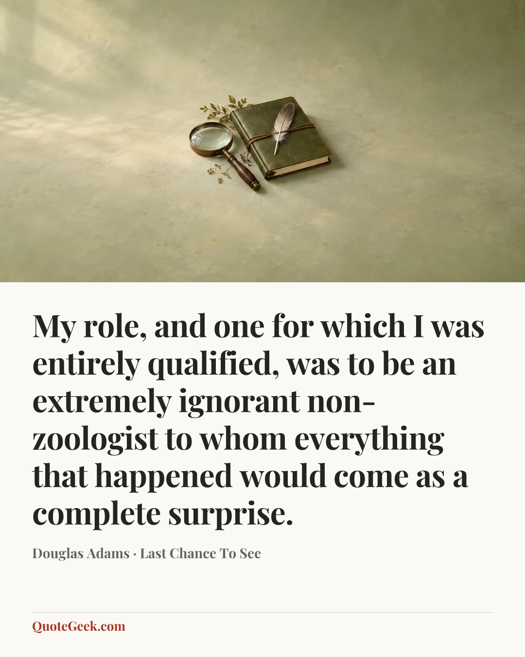 “My role, and one for which I was entirely qualified, was to be an extremely ignorant non-zoologist to whom everything that happened would come as a complete surprise.” — Douglas Adams · Last Chance To See. Illustrated QuoteGeek card.