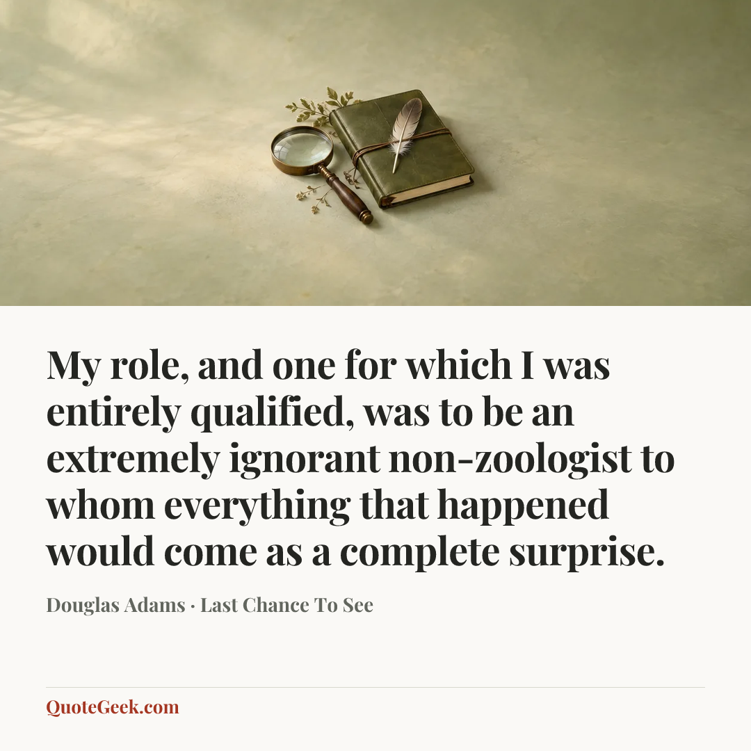 “My role, and one for which I was entirely qualified, was to be an extremely ignorant non-zoologist to whom everything that happened would come as a complete surprise.” — Douglas Adams · Last Chance To See. Illustrated QuoteGeek card.
