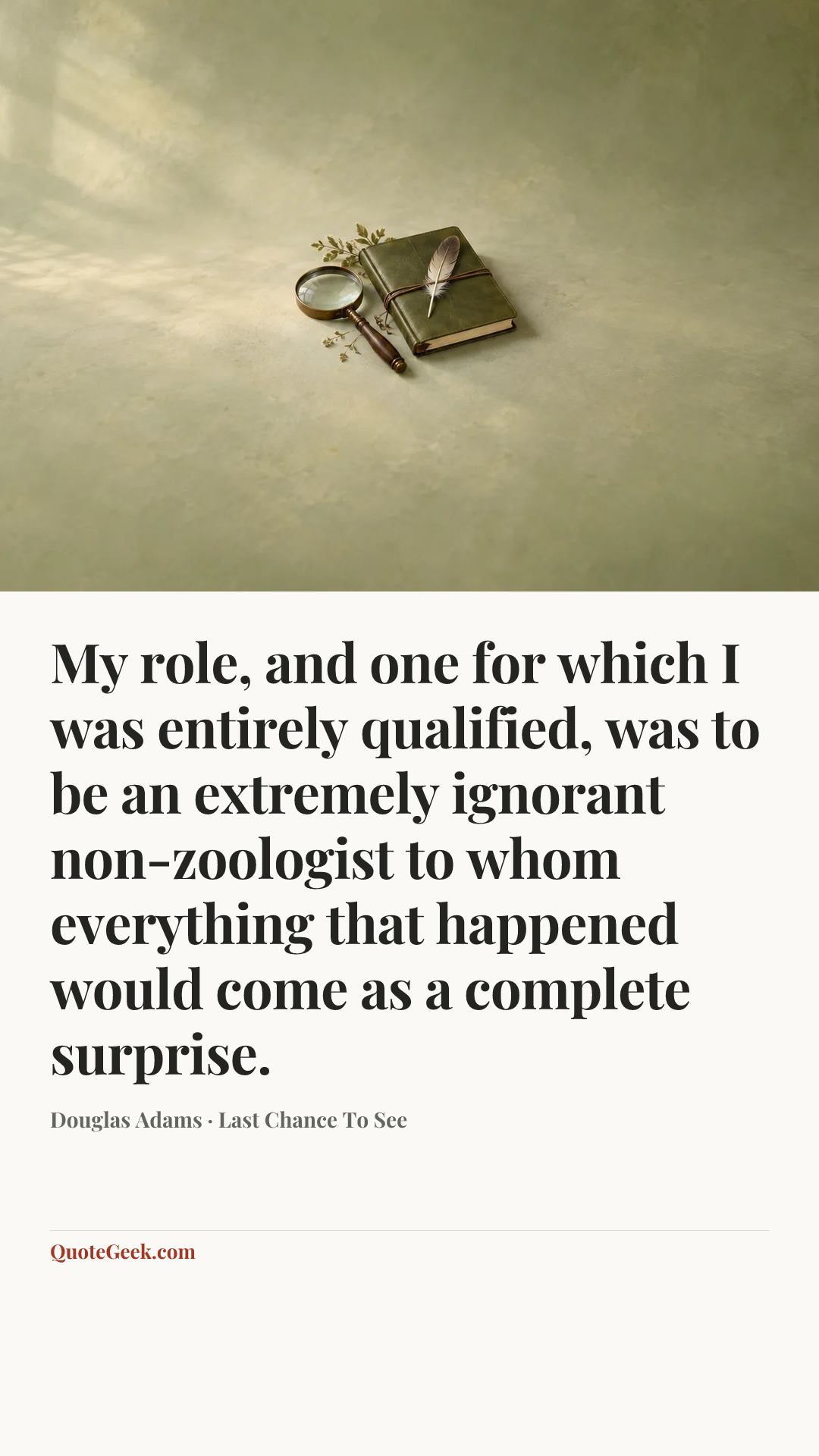 “My role, and one for which I was entirely qualified, was to be an extremely ignorant non-zoologist to whom everything that happened would come as a complete surprise.” — Douglas Adams · Last Chance To See. Illustrated QuoteGeek card.