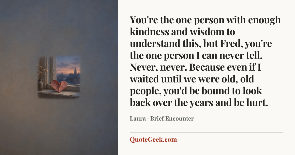 “You're the one person with enough kindness and wisdom to understand this, but Fred, you're the one person I can never tell. Never, never. Because even if I waited until we were old, old people, you'd be bound to look back over the years and be hurt.” — Laura · Brief Encounter. Illustrated QuoteGeek card.