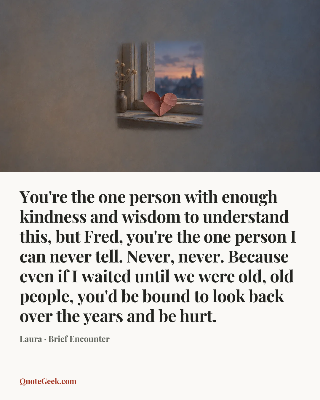 “You're the one person with enough kindness and wisdom to understand this, but Fred, you're the one person I can never tell. Never, never. Because even if I waited until we were old, old people, you'd be bound to look back over the years and be hurt.” — Laura · Brief Encounter. Illustrated QuoteGeek card.