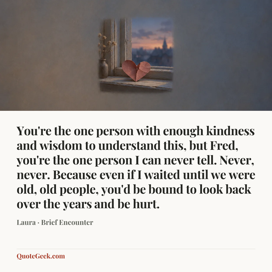“You're the one person with enough kindness and wisdom to understand this, but Fred, you're the one person I can never tell. Never, never. Because even if I waited until we were old, old people, you'd be bound to look back over the years and be hurt.” — Laura · Brief Encounter. Illustrated QuoteGeek card.