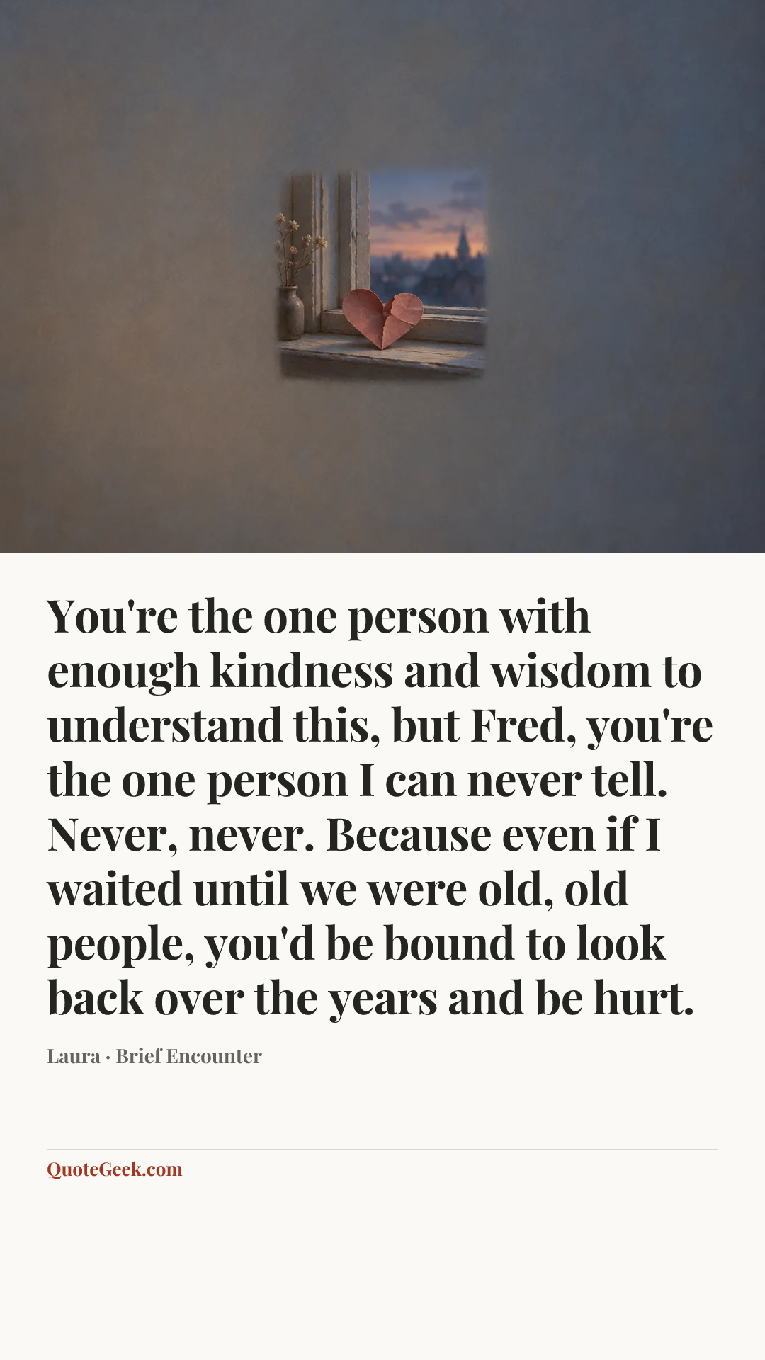 “You're the one person with enough kindness and wisdom to understand this, but Fred, you're the one person I can never tell. Never, never. Because even if I waited until we were old, old people, you'd be bound to look back over the years and be hurt.” — Laura · Brief Encounter. Illustrated QuoteGeek card.
