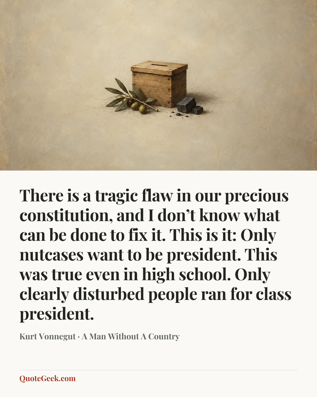 “There is a tragic flaw in our precious constitution, and I don’t know what can be done to fix it. This is it: Only nutcases want to be president. This was true even in high school. Only clearly disturbed people ran for class president.” — Kurt Vonnegut · A Man Without A Country. Illustrated QuoteGeek card.