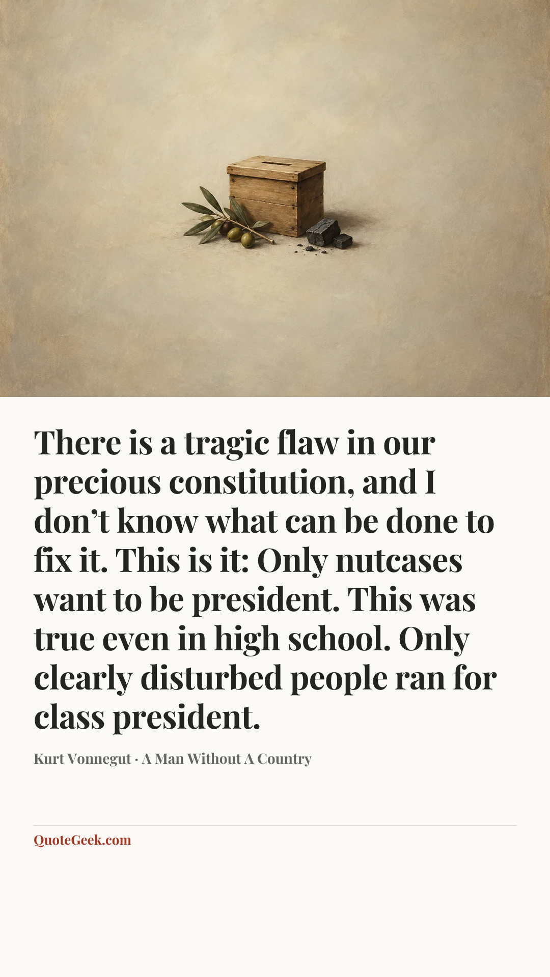“There is a tragic flaw in our precious constitution, and I don’t know what can be done to fix it. This is it: Only nutcases want to be president. This was true even in high school. Only clearly disturbed people ran for class president.” — Kurt Vonnegut · A Man Without A Country. Illustrated QuoteGeek card.