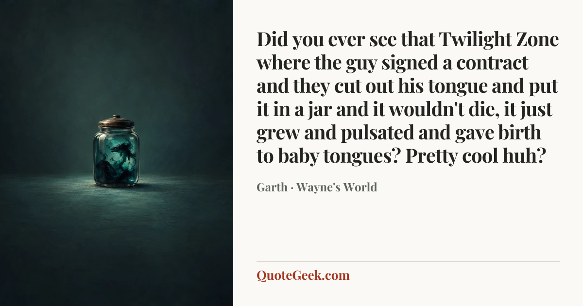 “Did you ever see that Twilight Zone where the guy signed a contract and they cut out his tongue and put it in a jar and it wouldn't die, it just grew and pulsated and gave birth to baby tongues? Pretty cool huh?” — Garth · Wayne's World. Illustrated QuoteGeek card.