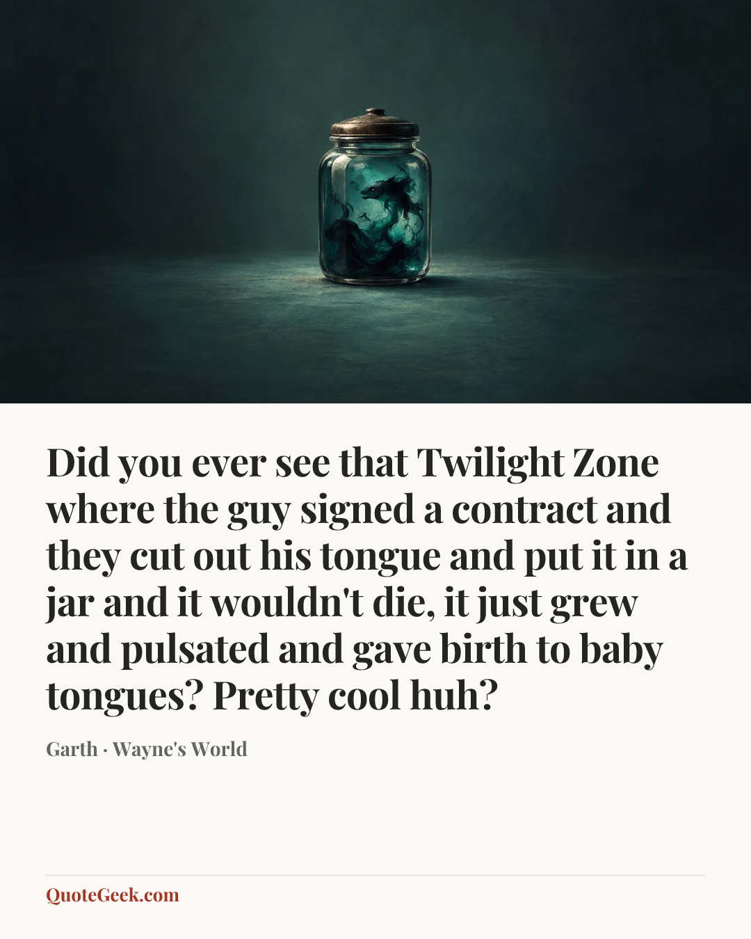 “Did you ever see that Twilight Zone where the guy signed a contract and they cut out his tongue and put it in a jar and it wouldn't die, it just grew and pulsated and gave birth to baby tongues? Pretty cool huh?” — Garth · Wayne's World. Illustrated QuoteGeek card.