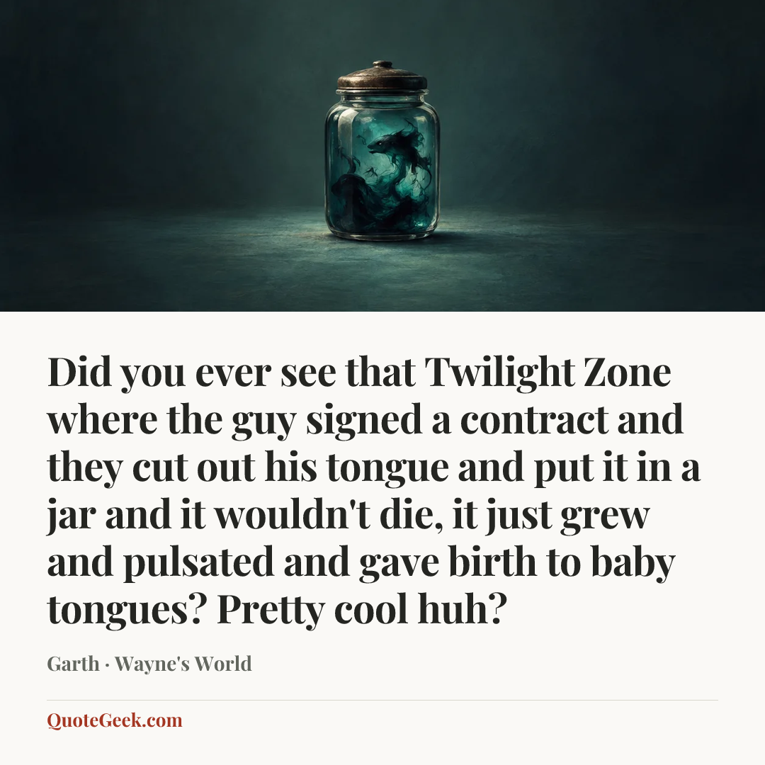 “Did you ever see that Twilight Zone where the guy signed a contract and they cut out his tongue and put it in a jar and it wouldn't die, it just grew and pulsated and gave birth to baby tongues? Pretty cool huh?” — Garth · Wayne's World. Illustrated QuoteGeek card.