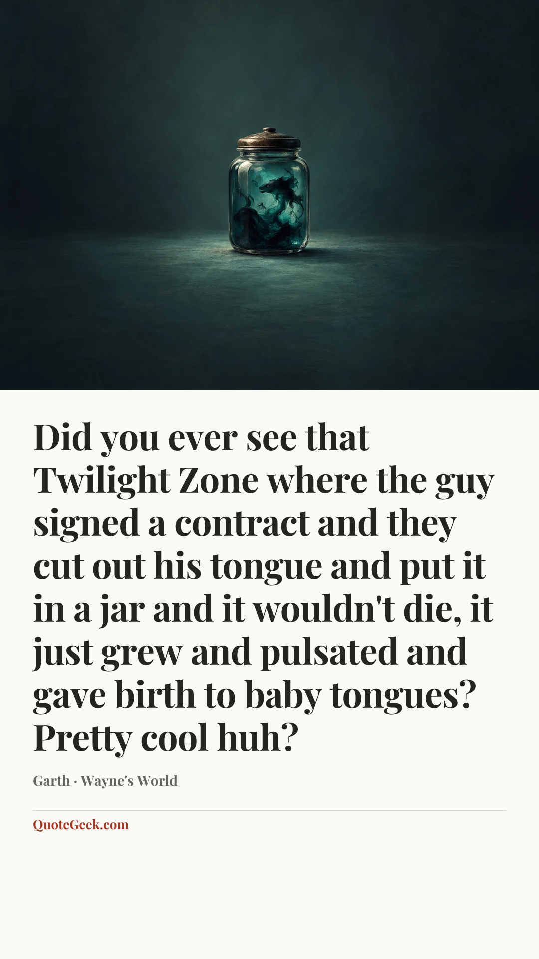 “Did you ever see that Twilight Zone where the guy signed a contract and they cut out his tongue and put it in a jar and it wouldn't die, it just grew and pulsated and gave birth to baby tongues? Pretty cool huh?” — Garth · Wayne's World. Illustrated QuoteGeek card.