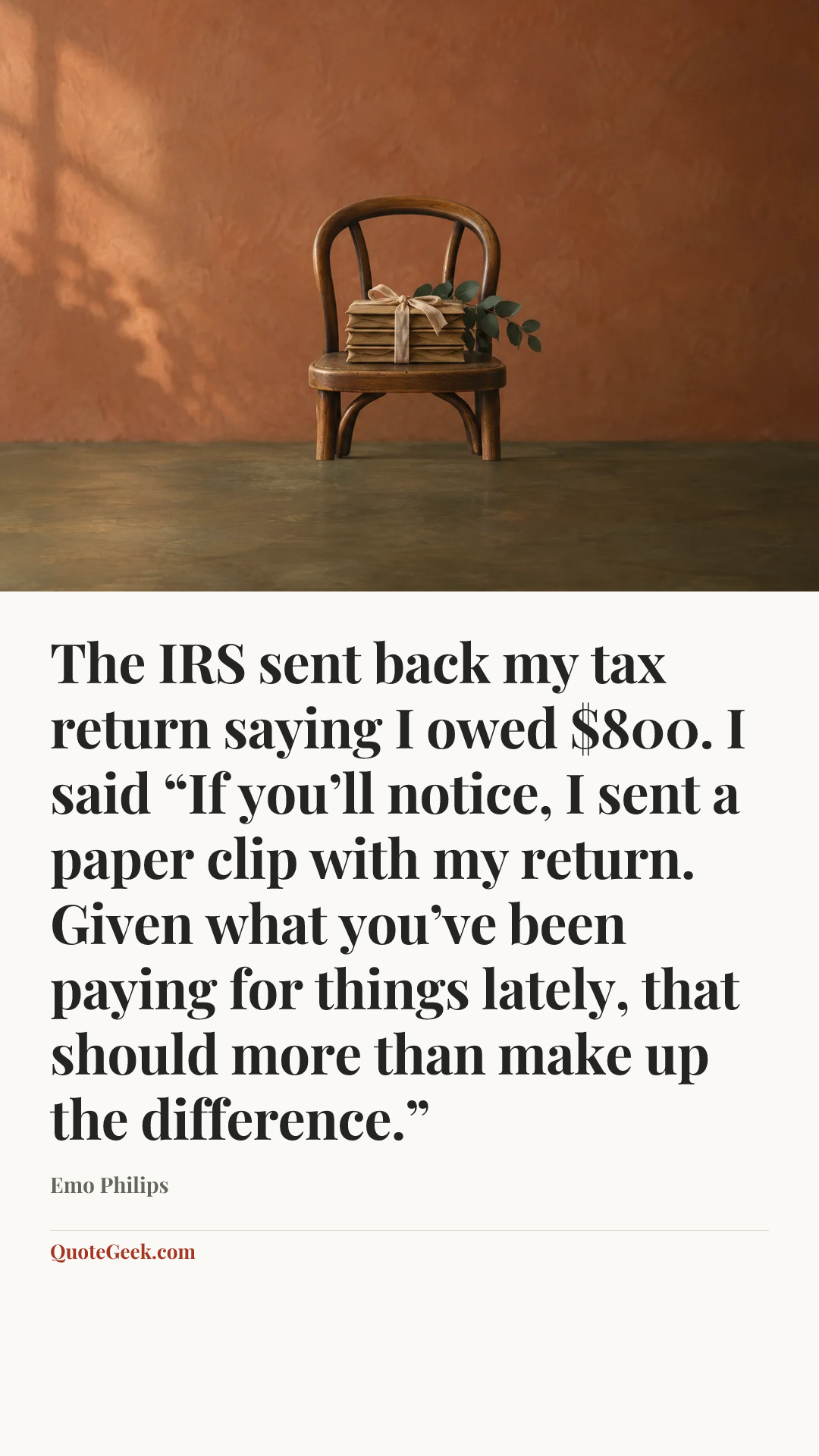 “The IRS sent back my tax return saying I owed $800. I said “If you’ll notice, I sent a paper clip with my return. Given what you’ve been paying for things lately, that should more than make up the difference.”” — Emo Philips. Illustrated QuoteGeek card.