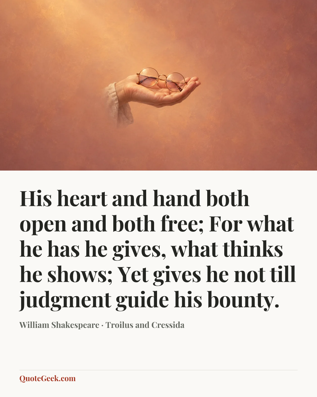 “His heart and hand both open and both free;
For what he has he gives, what thinks he shows;
Yet gives he not till judgment guide his bounty.” — William Shakespeare · Troilus and Cressida. Illustrated QuoteGeek card.