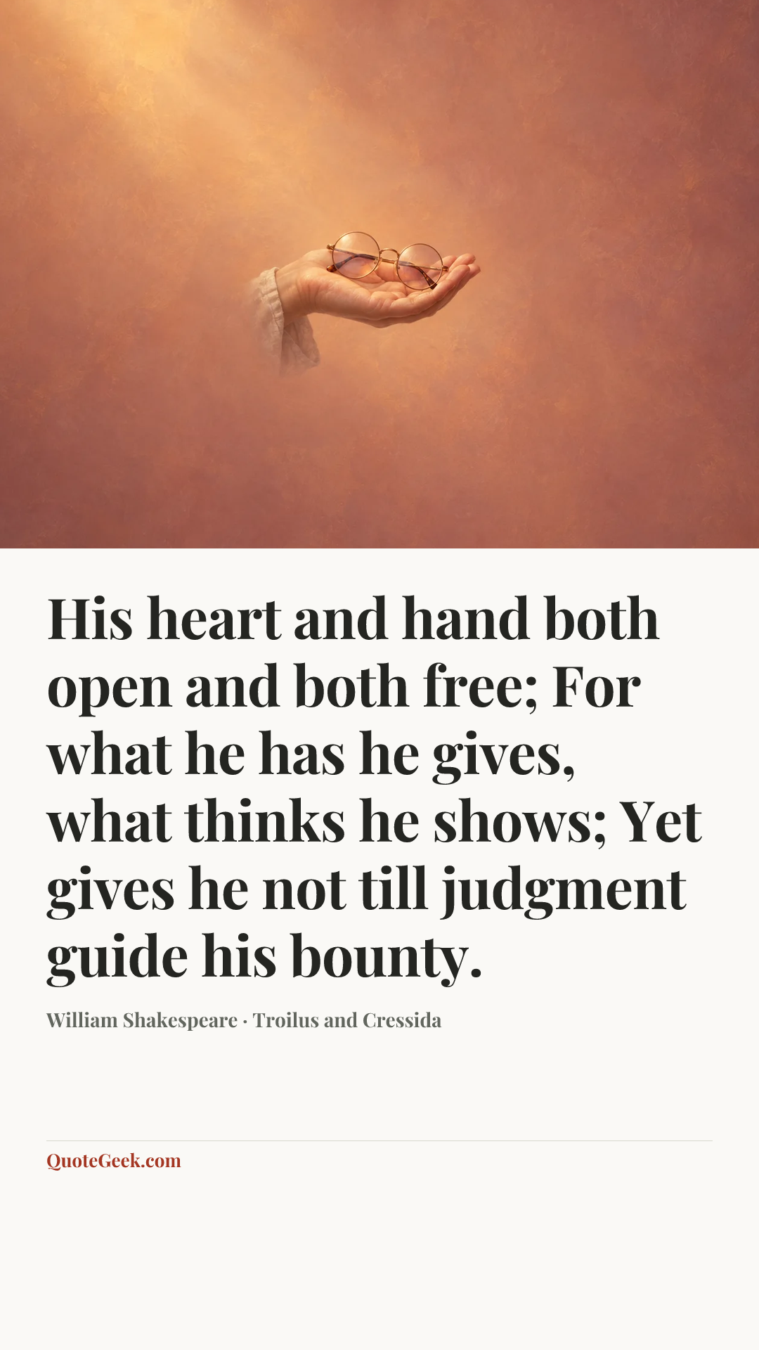 “His heart and hand both open and both free;
For what he has he gives, what thinks he shows;
Yet gives he not till judgment guide his bounty.” — William Shakespeare · Troilus and Cressida. Illustrated QuoteGeek card.
