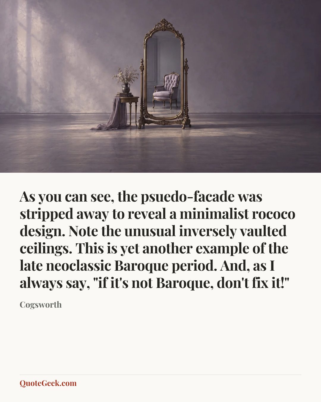 “As you can see, the psuedo-facade was stripped away to reveal a minimalist rococo design. Note the unusual inversely vaulted ceilings. This is yet another example of the late neoclassic Baroque period. And, as I always say, "if it's not Baroque, don't fix it!"” — Cogsworth. Illustrated QuoteGeek card.