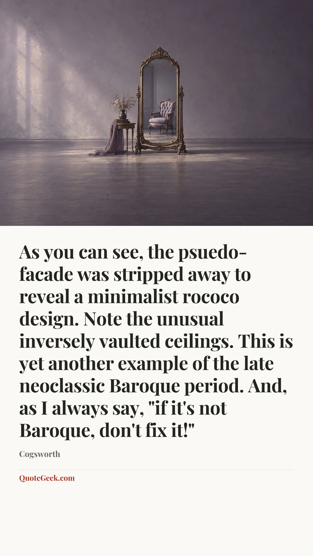 “As you can see, the psuedo-facade was stripped away to reveal a minimalist rococo design. Note the unusual inversely vaulted ceilings. This is yet another example of the late neoclassic Baroque period. And, as I always say, "if it's not Baroque, don't fix it!"” — Cogsworth. Illustrated QuoteGeek card.