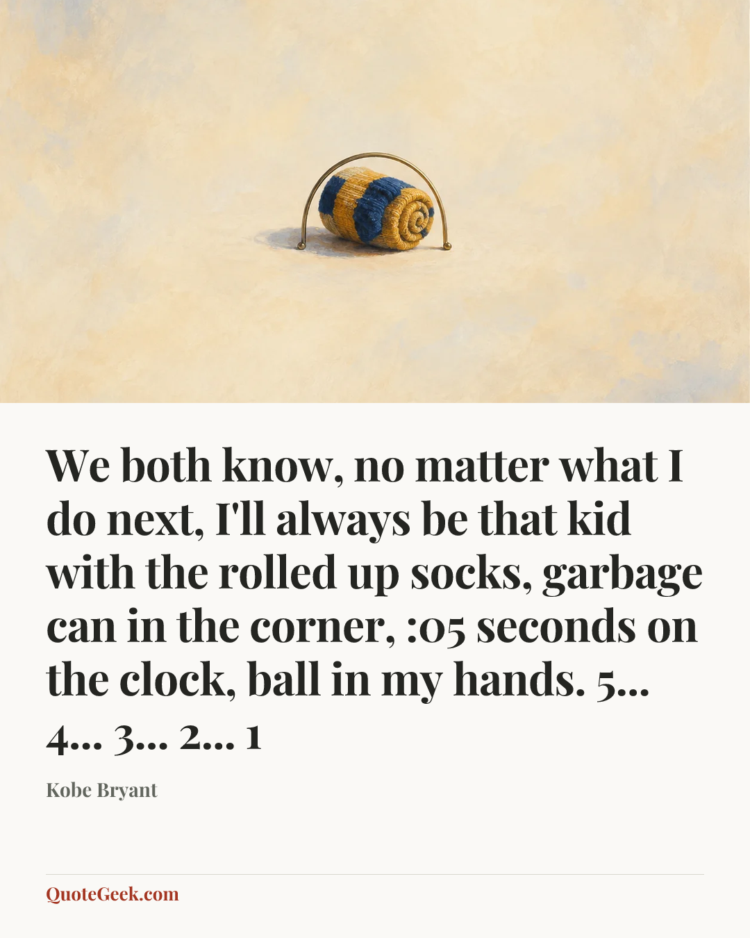 “We both know, no matter what I do next, I'll always be that kid with the rolled up socks, garbage can in the corner, :05 seconds on the clock, ball in my hands. 5... 4... 3... 2... 1” — Kobe Bryant. Illustrated QuoteGeek card.