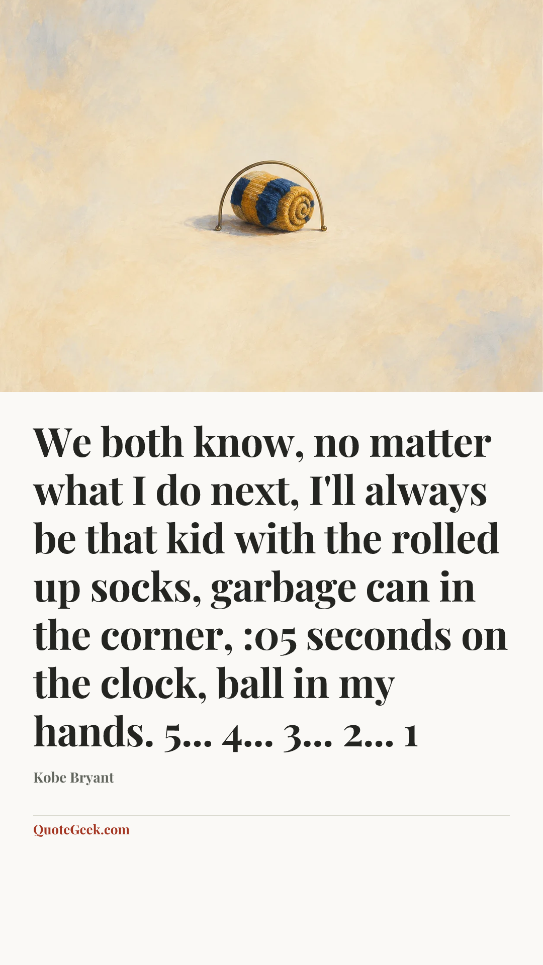 “We both know, no matter what I do next, I'll always be that kid with the rolled up socks, garbage can in the corner, :05 seconds on the clock, ball in my hands. 5... 4... 3... 2... 1” — Kobe Bryant. Illustrated QuoteGeek card.
