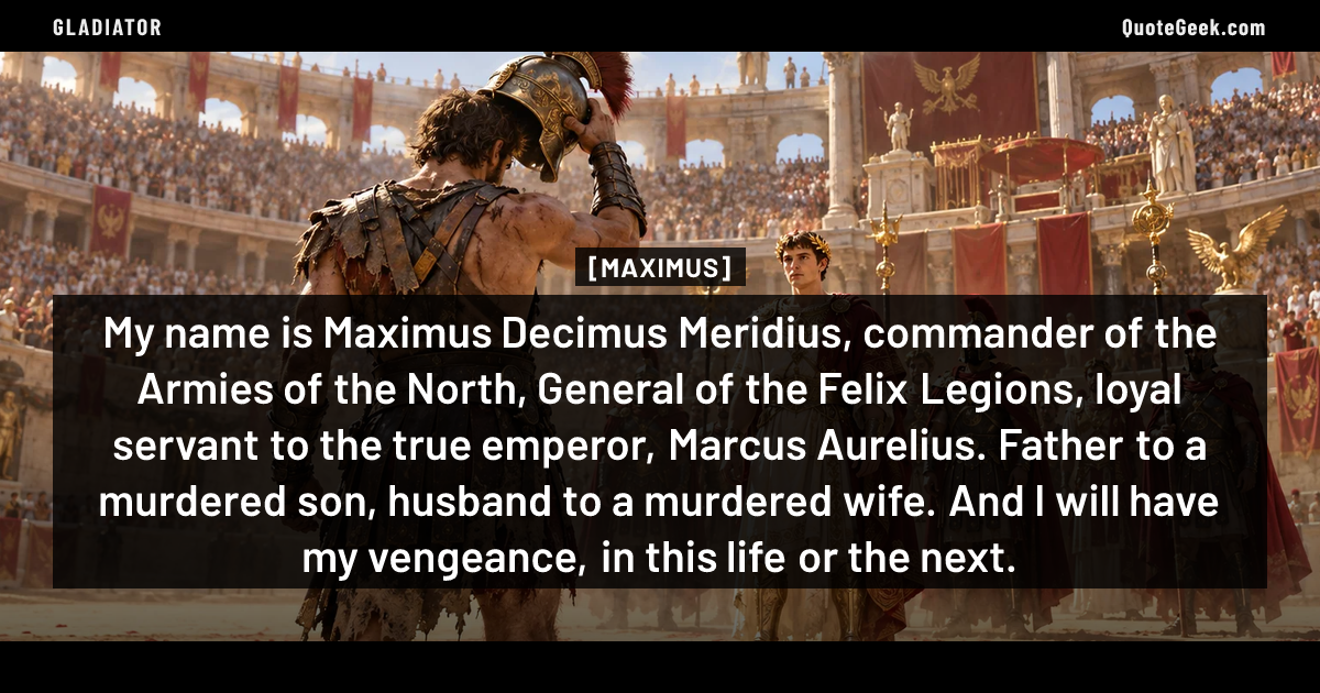 “My name is Maximus Decimus Meridius, commander of the Armies of the North, General of the Felix Legions, loyal servant to the true emperor, Marcus Aurelius. Father to a murdered son, husband to a murdered wife. And I will have my vengeance, in this life or the next.” — Maximus · Gladiator. Illustrated QuoteGeek card.