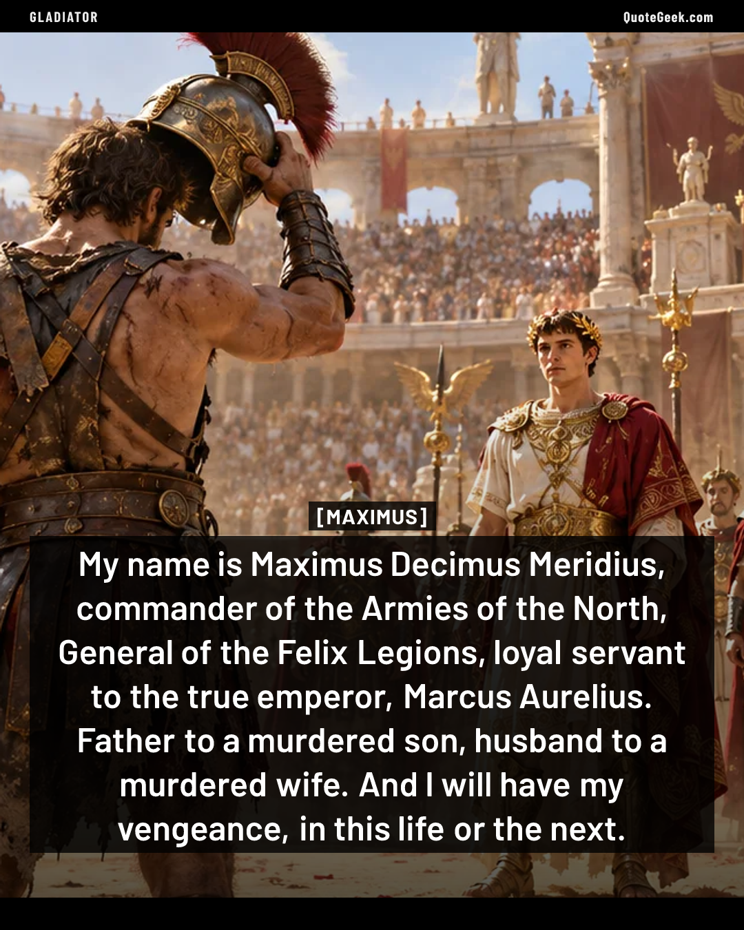 “My name is Maximus Decimus Meridius, commander of the Armies of the North, General of the Felix Legions, loyal servant to the true emperor, Marcus Aurelius. Father to a murdered son, husband to a murdered wife. And I will have my vengeance, in this life or the next.” — Maximus · Gladiator. Illustrated QuoteGeek card.