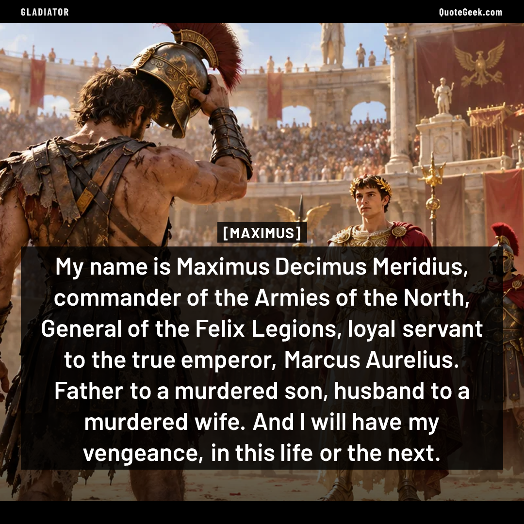 “My name is Maximus Decimus Meridius, commander of the Armies of the North, General of the Felix Legions, loyal servant to the true emperor, Marcus Aurelius. Father to a murdered son, husband to a murdered wife. And I will have my vengeance, in this life or the next.” — Maximus · Gladiator. Illustrated QuoteGeek card.