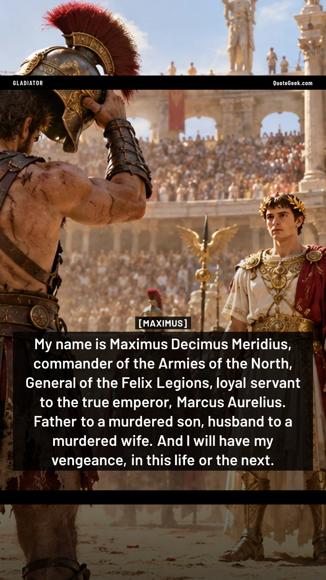 “My name is Maximus Decimus Meridius, commander of the Armies of the North, General of the Felix Legions, loyal servant to the true emperor, Marcus Aurelius. Father to a murdered son, husband to a murdered wife. And I will have my vengeance, in this life or the next.” — Maximus · Gladiator. Illustrated QuoteGeek card.