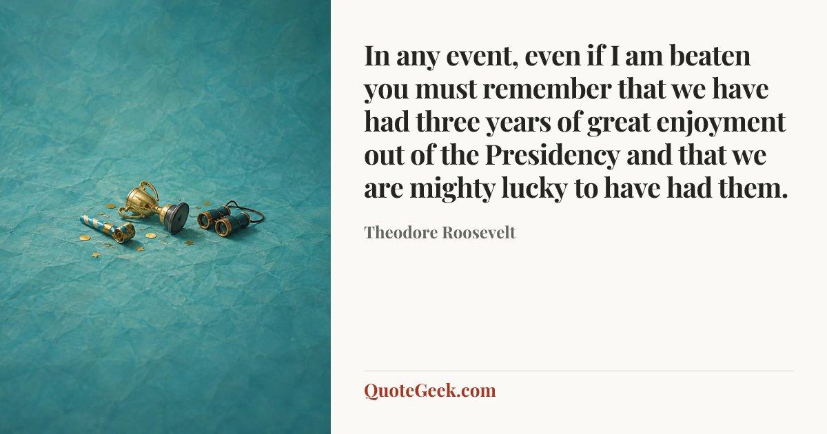 “In any event, even if I am beaten you must remember that we have had three years of great enjoyment out of the Presidency and that we are mighty lucky to have had them.” — Theodore Roosevelt. Illustrated QuoteGeek card.