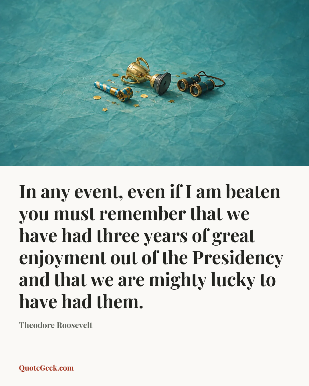 “In any event, even if I am beaten you must remember that we have had three years of great enjoyment out of the Presidency and that we are mighty lucky to have had them.” — Theodore Roosevelt. Illustrated QuoteGeek card.