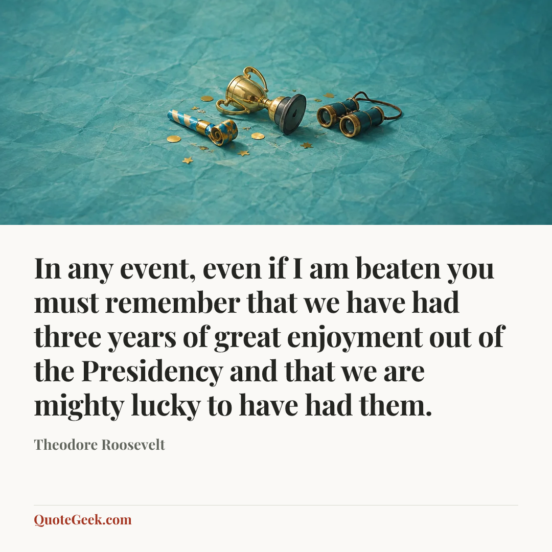 “In any event, even if I am beaten you must remember that we have had three years of great enjoyment out of the Presidency and that we are mighty lucky to have had them.” — Theodore Roosevelt. Illustrated QuoteGeek card.