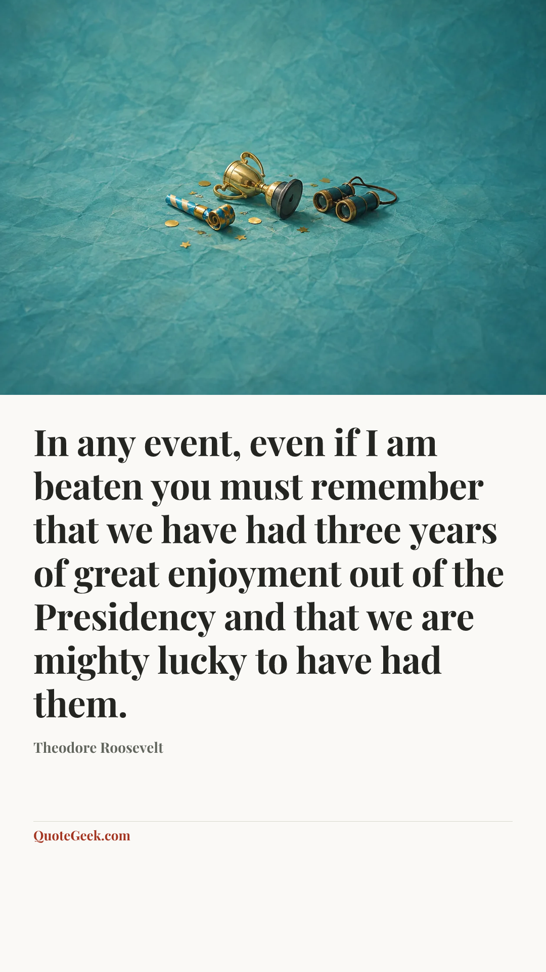 “In any event, even if I am beaten you must remember that we have had three years of great enjoyment out of the Presidency and that we are mighty lucky to have had them.” — Theodore Roosevelt. Illustrated QuoteGeek card.