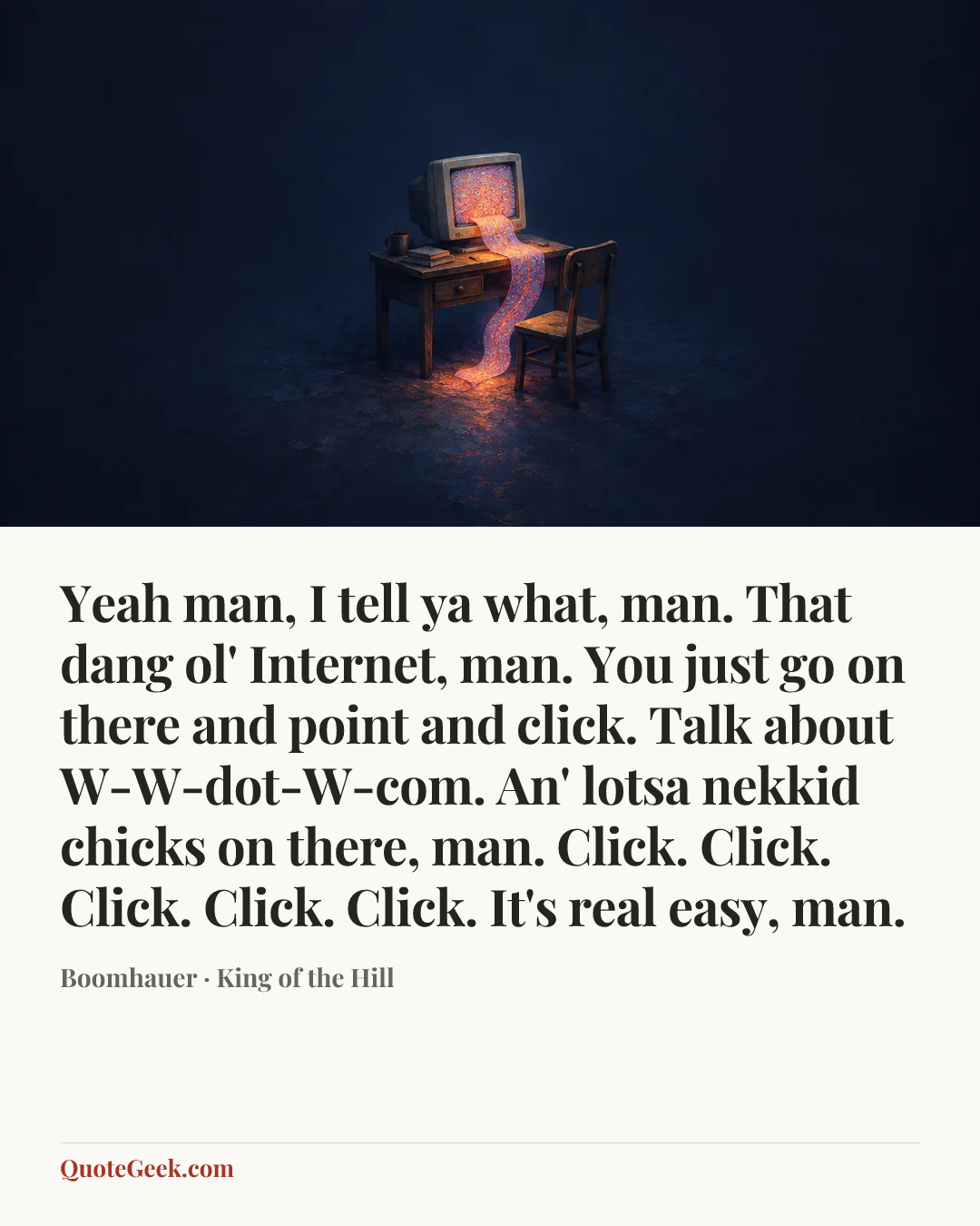 “Yeah man, I tell ya what, man. That dang ol' Internet, man. You just go on there and point and click. Talk about W-W-dot-W-com. An' lotsa nekkid chicks on there, man. Click. Click. Click. Click. Click. It's real easy, man.” — Boomhauer · King of the Hill. Illustrated QuoteGeek card.