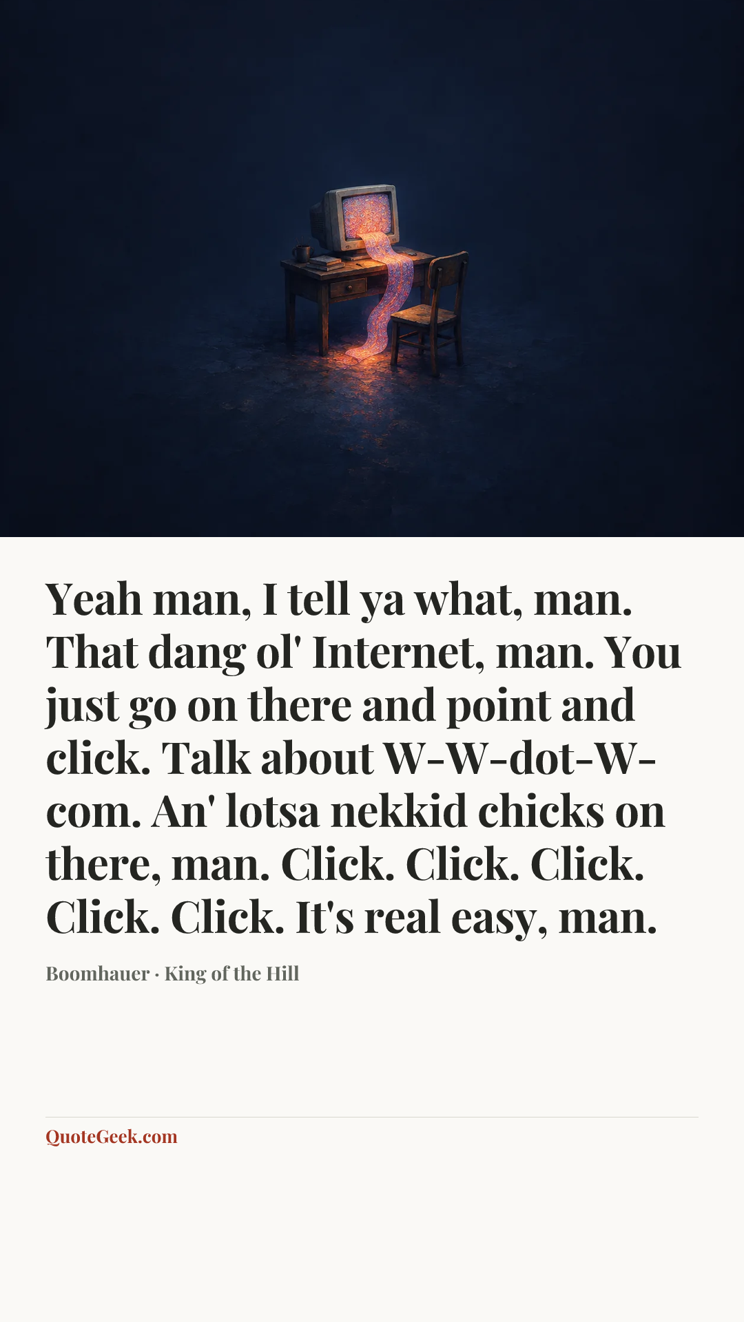 “Yeah man, I tell ya what, man. That dang ol' Internet, man. You just go on there and point and click. Talk about W-W-dot-W-com. An' lotsa nekkid chicks on there, man. Click. Click. Click. Click. Click. It's real easy, man.” — Boomhauer · King of the Hill. Illustrated QuoteGeek card.