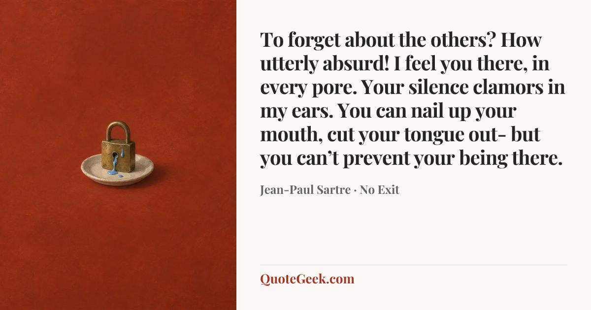 “To forget about the others? How utterly absurd! I feel you there, in every pore. Your silence clamors in my ears. You can nail up your mouth, cut your tongue out- but you can’t prevent your being there.” — Jean-Paul Sartre · No Exit. Illustrated QuoteGeek card.