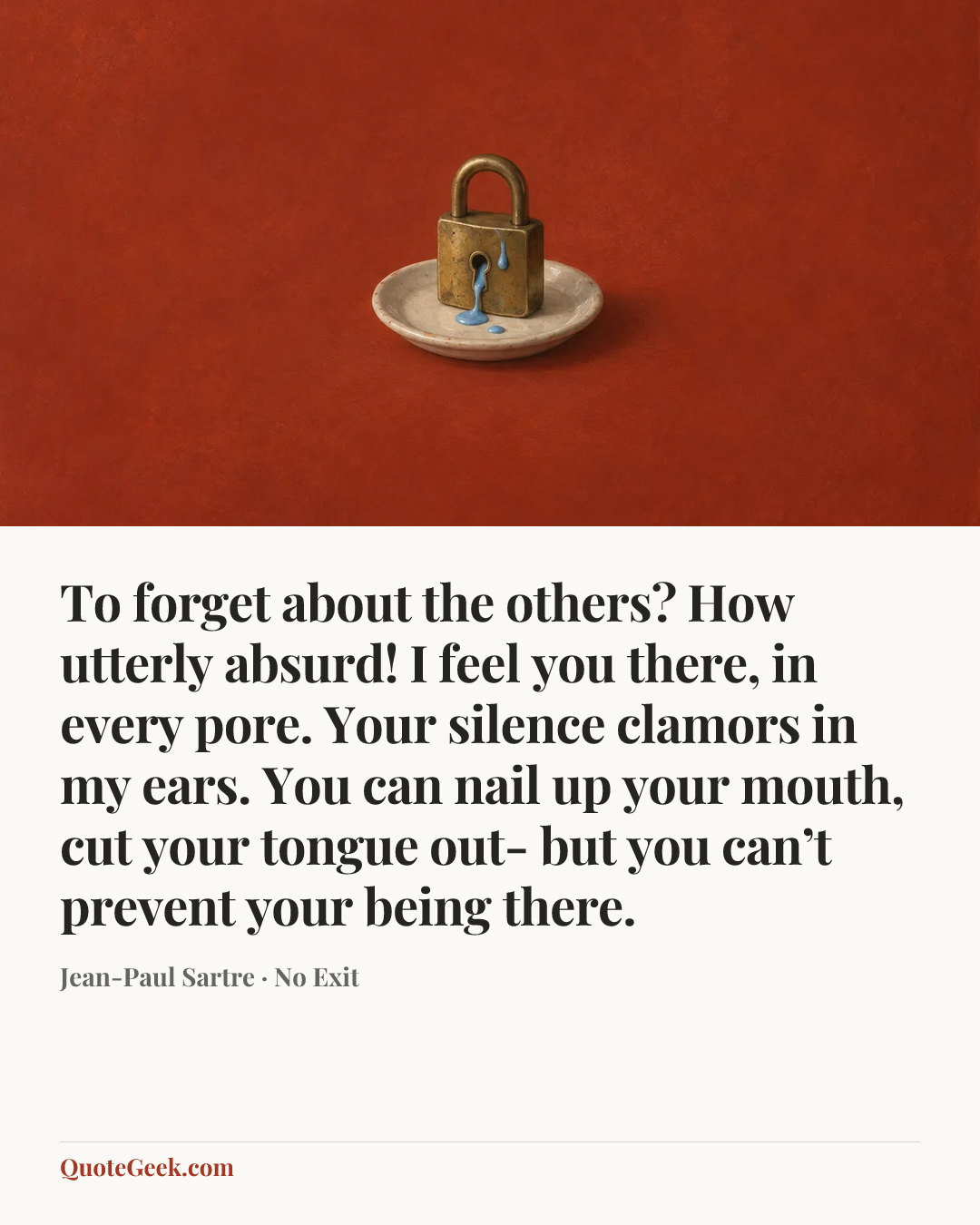 “To forget about the others? How utterly absurd! I feel you there, in every pore. Your silence clamors in my ears. You can nail up your mouth, cut your tongue out- but you can’t prevent your being there.” — Jean-Paul Sartre · No Exit. Illustrated QuoteGeek card.