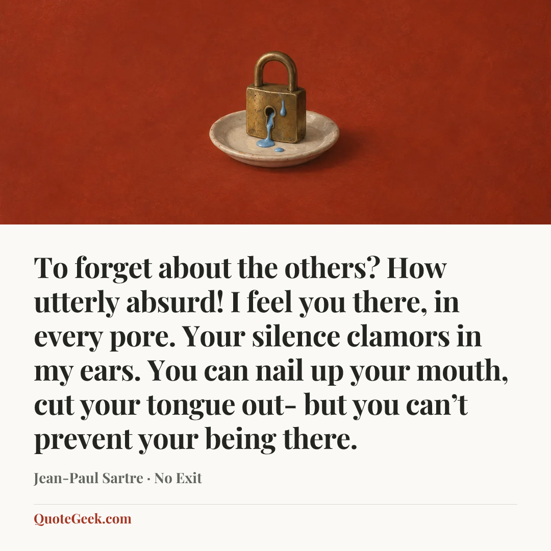 “To forget about the others? How utterly absurd! I feel you there, in every pore. Your silence clamors in my ears. You can nail up your mouth, cut your tongue out- but you can’t prevent your being there.” — Jean-Paul Sartre · No Exit. Illustrated QuoteGeek card.