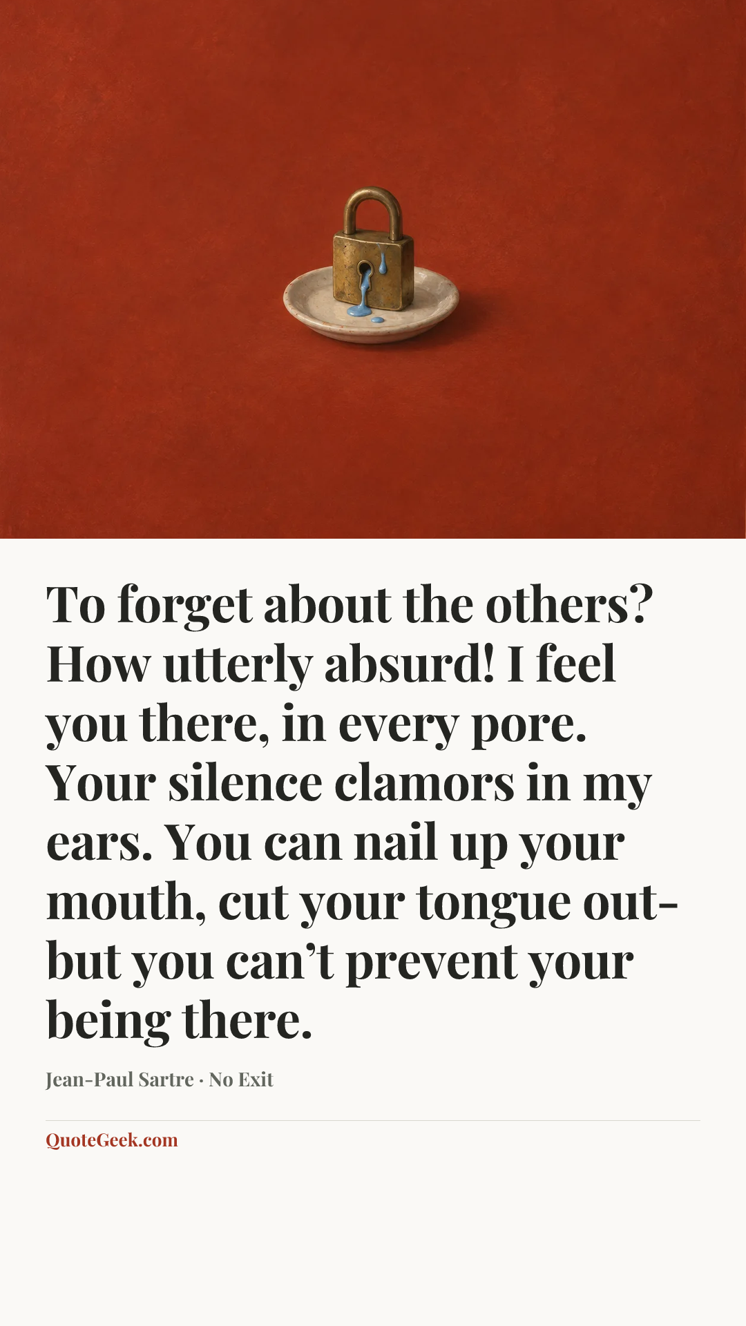 “To forget about the others? How utterly absurd! I feel you there, in every pore. Your silence clamors in my ears. You can nail up your mouth, cut your tongue out- but you can’t prevent your being there.” — Jean-Paul Sartre · No Exit. Illustrated QuoteGeek card.