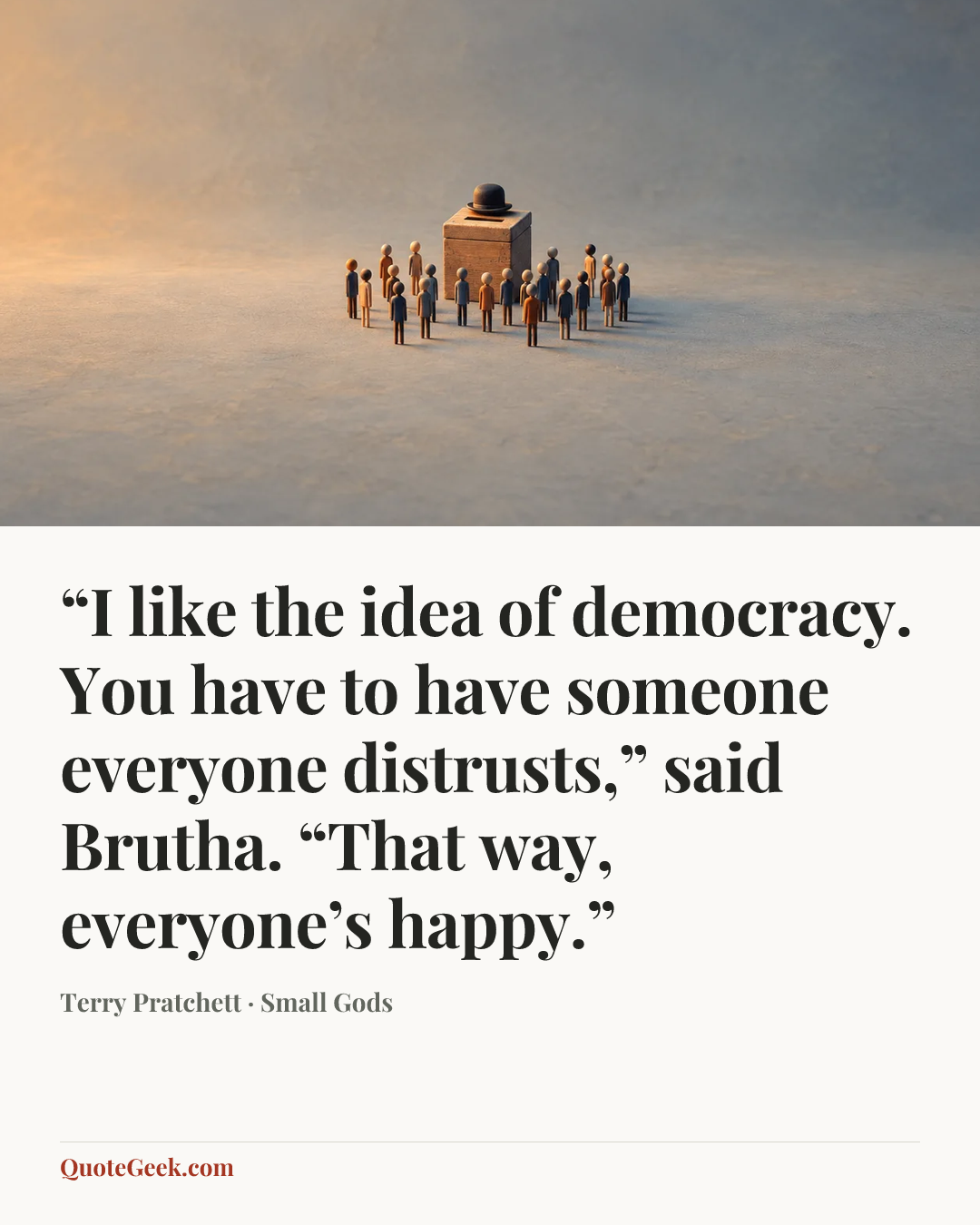 ““I like the idea of democracy. You have to have someone everyone distrusts,” said Brutha. “That way, everyone’s happy.”” — Terry Pratchett · Small Gods. Illustrated QuoteGeek card.